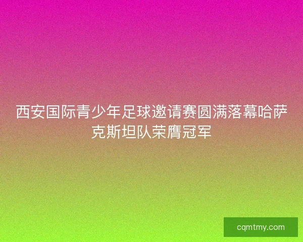 西安国际青少年足球邀请赛圆满落幕哈萨克斯坦队荣膺冠军