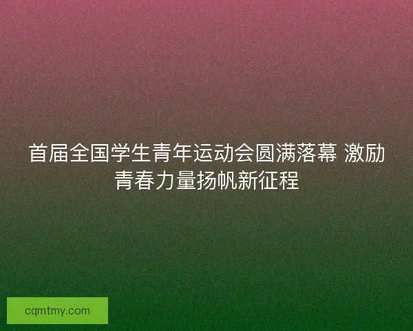 首届全国学生青年运动会圆满落幕 激励青春力量扬帆新征程