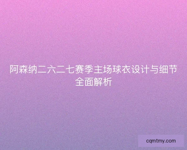 阿森纳二六二七赛季主场球衣设计与细节全面解析