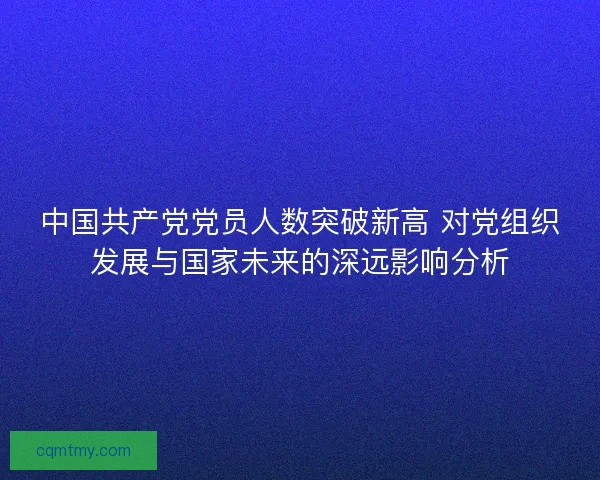 中国共产党党员人数突破新高 对党组织发展与国家未来的深远影响分析